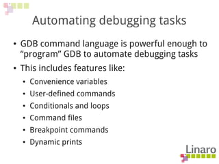 Automating debugging tasks
● GDB command language is powerful enough to
“program” GDB to automate debugging tasks
● This includes features like:
● Convenience variables
● User-defined commands
● Conditionals and loops
● Command files
● Breakpoint commands
● Dynamic prints
 