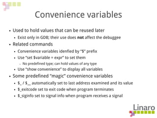 Convenience variables
● Used to hold values that can be reused later
● Exist only in GDB; their use does not affect the debuggee
● Related commands
● Convenience variables idenfied by “$” prefix
● Use “set $variable = expr” to set them
– No predefined type; can hold values of any type
● Use “show convenience” to display all variables
● Some predefined “magic” convenience variables
● $_ / $__ automatically set to last address examined and its value
● $_exitcode set to exit code when program terminates
● $_siginfo set to signal info when program receives a signal
 