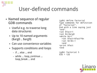 User-defined commands
● Named sequence of regular
GDB commands
● Useful e.g. to traverse long
data structures
● Up to 10 named arguments
($arg0 .. $arg9)
● Can use convenience variables
● Supports conditions and loops
– if ... else ... end
– while ... loop_continue ...
loop_break ... end
(gdb) define factorial
Type commands for definition
of “factorial”.
End with a line saying just
“end”.
>set $fact=1
>set $n=$arg0
>while $n>1
>set $fact=$fact*$n
>set $n=$n-1
>end
>print $fact
>end
(gdb) factorial 5
$30 = 120
 