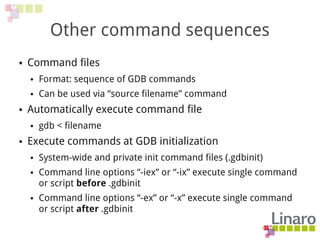 Other command sequences
● Command files
● Format: sequence of GDB commands
● Can be used via “source filename” command
● Automatically execute command file
● gdb < filename
● Execute commands at GDB initialization
● System-wide and private init command files (.gdbinit)
● Command line options “-iex” or “-ix” execute single command
or script before .gdbinit
● Command line options “-ex” or “-x” execute single command
or script after .gdbinit
 