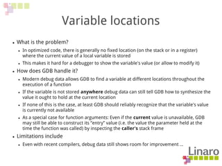Variable locations
● What is the problem?
● In optimized code, there is generally no fixed location (on the stack or in a register)
where the current value of a local variable is stored
● This makes it hard for a debugger to show the variable's value (or allow to modify it)
● How does GDB handle it?
● Modern debug data allows GDB to find a variable at different locations throughout the
execution of a function
● If the variable is not stored anywhere debug data can still tell GDB how to synthesize the
value it ought to hold at the current location
● If none of this is the case, at least GDB should reliably recognize that the variable's value
is currently not available
● As a special case for function arguments: Even if the current value is unavailable, GDB
may still be able to construct its “entry” value (i.e. the value the parameter held at the
time the function was called) by inspecting the caller's stack frame
● Limitations include
● Even with recent compilers, debug data still shows room for improvement ...
 