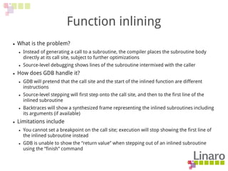 Function inlining
● What is the problem?
● Instead of generating a call to a subroutine, the compiler places the subroutine body
directly at its call site, subject to further optimizations
● Source-level debugging shows lines of the subroutine intermixed with the caller
● How does GDB handle it?
● GDB will pretend that the call site and the start of the inlined function are different
instructions
● Source-level stepping will first step onto the call site, and then to the first line of the
inlined subroutine
● Backtraces will show a synthesized frame representing the inlined subroutines including
its arguments (if available)
● Limitations include
● You cannot set a breakpoint on the call site; execution will stop showing the first line of
the inlined subroutine instead
● GDB is unable to show the “return value” when stepping out of an inlined subroutine
using the “finish” command
 