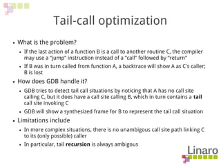 Tail-call optimization
● What is the problem?
● If the last action of a function B is a call to another routine C, the compiler
may use a “jump” instruction instead of a “call” followed by “return”
● If B was in turn called from function A, a backtrace will show A as C's caller;
B is lost
● How does GDB handle it?
● GDB tries to detect tail call situations by noticing that A has no call site
calling C, but it does have a call site calling B, which in turn contains a tail
call site invoking C
● GDB will show a synthesized frame for B to represent the tail call situation
● Limitations include
● In more complex situations, there is no unambigous call site path linking C
to its (only possible) caller
● In particular, tail recursion is always ambigous
 