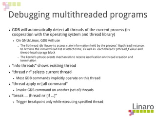 Debugging multithreaded programs
● GDB will automatically detect all threads of the current process (in
cooperation with the operating system and thread library)
● On GNU/Linux, GDB will use
– The libthread_db library to access state information held by the process' libpthread instance,
to retrieve the initial thread list at attach time, as well as each threads' pthread_t value and
thread-local storage block
– The kernel's ptrace events mechanism to receive notification on thread creation and
termination
● “info threads” shows existing thread
● “thread nr” selects current thread
● Most GDB commands implicitly operate on this thread
● “thread apply nr|all command”
● Invoke GDB command on another (set of) threads
● “break … thread nr [if ...]”
● Trigger breakpoint only while executing specified thread
 