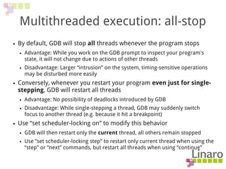 Multithreaded execution: all-stop
● By default, GDB will stop all threads whenever the program stops
● Advantage: While you work on the GDB prompt to inspect your program's
state, it will not change due to actions of other threads
● Disadvantage: Larger “intrusion” on the system, timing-sensitive operations
may be disturbed more easily
● Conversely, whenever you restart your program even just for single-
stepping, GDB will restart all threads
● Advantage: No possibility of deadlocks introduced by GDB
● Disadvantage: While single-stepping a thread, GDB may suddenly switch
focus to another thread (e.g. because it hit a breakpoint)
● Use “set scheduler-locking on” to modify this behavior
● GDB will then restart only the current thread, all others remain stopped
● Use “set scheduler-locking step” to restart only current thread when using the
“step” or “next” commands, but restart all threads when using “continue”
 
