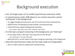 Background execution
● Use “set target async on” to enable asynchronous execution mode
● In asynchronous mode, GDB allows to run certain execution control
commands “in the background”
● To trigger background execution, use “&” at the end of the command line
● GDB will then immediately provide another command prompt
● Commands that support background execution:
– Run, attach, step, stepi, next, nexti, continue, until, finish
● To interrupt a program executing in the background, use “interrupt”
● In non-stop mode, “interrupt” only stops the current thread
– Use “interrupt -a” to stop all threads
● Note that Ctrl-C can be used to interrupt a program executing in the foreground
● Note that asynchronous mode and non-stop mode are independent
● Still it is often useful to enable both simultaneously
 