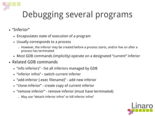 Debugging several programs
● “Inferior”
● Encapsulates state of execution of a program
● Usually corresponds to a process
– However, the inferior may be created before a process starts, and/or live on after a
process has terminated
● Most GDB commands (implicitly) operate on a designated “current” inferior
● Related GDB commands
● “info inferiors” - list all inferiors managed by GDB
● “inferior infno” - switch current inferior
● “add-inferior [-exec filename]” - add new inferior
● “clone-inferior” - create copy of current inferior
● “remove inferior” - remove inferior (must have terminated)
– May use “detach inferior infno” or kill inferior infno”
 