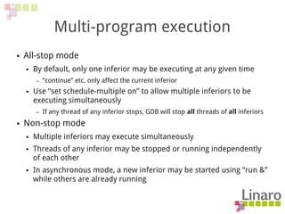 Multi-program execution
● All-stop mode
● By default, only one inferior may be executing at any given time
– “continue” etc. only affect the current inferior
● Use “set schedule-multiple on” to allow multiple inferiors to be
executing simultaneously
– If any thread of any inferior stops, GDB will stop all threads of all inferiors
● Non-stop mode
● Multiple inferiors may execute simultaneously
● Threads of any inferior may be stopped or running independently
of each other
● In asynchronous mode, a new inferior may be started using “run &”
while others are already running
 
