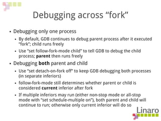 Debugging across “fork”
● Debugging only one process
● By default, GDB continues to debug parent process after it executed
“fork”; child runs freely
● Use “set follow-fork-mode child” to tell GDB to debug the child
process; parent then runs freely
● Debugging both parent and child
● Use “set detach-on-fork off” to keep GDB debugging both processes
(in separate inferiors)
● follow-fork-mode still determines whether parent or child is
considered current inferior after fork
● If multiple inferiors may run (either non-stop mode or all-stop
mode with “set schedule-multiple on”), both parent and child will
continue to run; otherwise only current inferior will do so
 