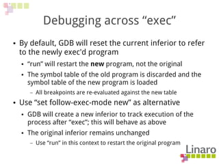 Debugging across “exec”
● By default, GDB will reset the current inferior to refer
to the newly exec'd program
● “run” will restart the new program, not the original
● The symbol table of the old program is discarded and the
symbol table of the new program is loaded
– All breakpoints are re-evaluated against the new table
● Use “set follow-exec-mode new” as alternative
● GDB will create a new inferior to track execution of the
process after “exec”; this will behave as above
● The original inferior remains unchanged
– Use “run” in this context to restart the original program
 