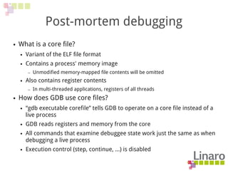 Post-mortem debugging
● What is a core file?
● Variant of the ELF file format
● Contains a process' memory image
– Unmodified memory-mapped file contents will be omitted
● Also contains register contents
– In multi-threaded applications, registers of all threads
● How does GDB use core files?
● “gdb executable corefile” tells GDB to operate on a core file instead of a
live process
● GDB reads registers and memory from the core
● All commands that examine debuggee state work just the same as when
debugging a live process
● Execution control (step, continue, …) is disabled
 