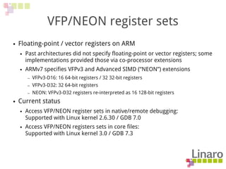 VFP/NEON register sets
● Floating-point / vector registers on ARM
● Past architectures did not specify floating-point or vector registers; some
implementations provided those via co-processor extensions
● ARMv7 specifies VFPv3 and Advanced SIMD (“NEON”) extensions
– VFPv3-D16: 16 64-bit registers / 32 32-bit registers
– VFPv3-D32: 32 64-bit registers
– NEON: VFPv3-D32 registers re-interpreted as 16 128-bit registers
● Current status
● Access VFP/NEON register sets in native/remote debugging:
Supported with Linux kernel 2.6.30 / GDB 7.0
● Access VFP/NEON registers sets in core files:
Supported with Linux kernel 3.0 / GDB 7.3
 