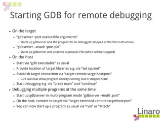 Starting GDB for remote debugging
● On the target
● “gdbserver :port executable arguments”
– Starts up gdbserver and the program to be debugged (stopped at the first instruction)
● “gdbserver –attach :port pid”
– Starts up gdbserver and attaches to process PID (which will be stopped)
● On the host
● Start via “gdb executable” as usual
● Provide location of target libraries e.g. via “set sysroot”
● Establish target connection via “target remote targethost:port”
– GDB will now show program already running, but in stopped state
● Start debugging e.g. via “break main” and “continue”
● Debugging multiple programs at the same time
● Start up gdbserver in multi-program mode “gdbserver –multi :port”
● On the host, connect to target via “target extended-remote targethost:port”
● You can now start up a program as usual via “run” or “attach”
 