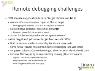 Remote debugging challenges
● GDB accesses application binary / target libraries on host
● Assumes these are identical copies of files on target
– Debugging will (silently) fail if that assumption is violated
● Solution: Have gdbserver access files on target
– Contents forwarded via remote protocol
● Status: Implemented; enable via “set sysroot remote:”
● Native target and gdbserver target feature sets differ
● Both implement similar functionality but do not share code
● Some native features missing from remote debugging (and vice versa)
● Long-term solution: Code re-factoring to allow re-use of identical code base
● For now: Narrow gap by re-implementing missing gdbserver features
– Support hardware break-/watchpoints
– Disable address space randomization
– Core file generation and “info proc”
 