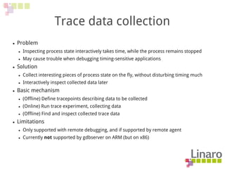 Trace data collection
● Problem
● Inspecting process state interactively takes time, while the process remains stopped
● May cause trouble when debugging timing-sensitive applications
● Solution
● Collect interesting pieces of process state on the fly, without disturbing timing much
● Interactively inspect collected data later
● Basic mechanism
● (Offline) Define tracepoints describing data to be collected
● (Online) Run trace experiment, collecting data
● (Offline) Find and inspect collected trace data
● Limitations
● Only supported with remote debugging, and if supported by remote agent
● Currently not supported by gdbserver on ARM (but on x86)
 