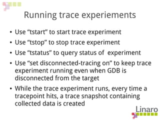 Running trace experiements
● Use “tstart” to start trace experiment
● Use “tstop” to stop trace experiment
● Use “tstatus” to query status of experiment
● Use “set disconnected-tracing on” to keep trace
experiment running even when GDB is
disconnected from the target
● While the trace experiment runs, every time a
tracepoint hits, a trace snapshot containing
collected data is created
 