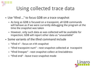 Using collected trace data
● Use “tfind ...” to focus GDB on a trace snapshot
● As long as GDB is focused on a tracepoint, all GDB commands
will behave as if we were currently debugging the program at the
time the snapshot was taken
● However, only such data as was collected will be available for
inspection; GDB will report other data as “unavailable”
● Some variants of the tfind command include
● “tfind n” - focus on n'th snapshot
● “tfind tracepoint num” - next snapshot collected at tracepoint
● “tfind linespec” - next snapshot collect at line/address
● “tfind end” - leave trace snapshot mode
 