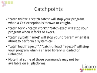 Catchpoints
● “catch throw” / “catch catch” will stop your program
when a C++ exception is thrown or caught.
● “catch fork” / “catch vfork” / “catch exec” will stop your
program when it forks or execs.
● “catch syscall [name]” will stop your program when it is
about to perform a system call.
● “catch load [regexp]” / “catch unload [regexp]” will stop
your program when a shared library is loaded or
unloaded.
● Note that some of those commands may not be
available on all platforms.
 