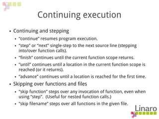 Continuing execution
● Continuing and stepping
● “continue” resumes program execution.
● “step” or “next” single-step to the next source line (stepping
into/over function calls).
● “finish” continues until the current function scope returns.
● “until” continues until a location in the current function scope is
reached (or it returns).
● “advance” continues until a location is reached for the first time.
● Skipping over functions and files
● “skip function” steps over any invocation of function, even when
using “step”. (Useful for nested function calls.)
● “skip filename” steps over all functions in the given file.
 