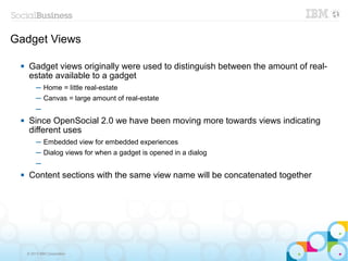 Gadget Views

     Gadget views originally were used to distinguish between the amount of real-
      estate available to a gadget
          ─ Home = little real-estate
          ─ Canvas = large amount of real-estate
          ─
     Since OpenSocial 2.0 we have been moving more towards views indicating
      different uses
          ─ Embedded view for embedded experiences
          ─ Dialog views for when a gadget is opened in a dialog
          ─
     Content sections with the same view name will be concatenated together




     © 2013 IBM Corporation
 