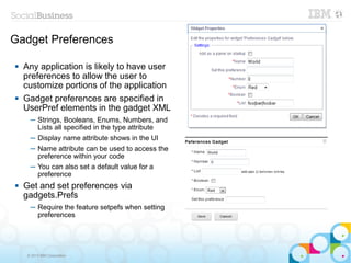 Gadget Preferences

   Any application is likely to have user
    preferences to allow the user to
    customize portions of the application
   Gadget preferences are specified in
    UserPref elements in the gadget XML
      ─ Strings, Booleans, Enums, Numbers, and
        Lists all specified in the type attribute
      ─ Display name attribute shows in the UI
      ─ Name attribute can be used to access the
        preference within your code
      ─ You can also set a default value for a
        preference
   Get and set preferences via
    gadgets.Prefs
      ─ Require the feature setpefs when setting
        preferences




     © 2013 IBM Corporation
 