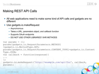 Making REST API Calls

   All web applications need to make some kind of API calls and gadgets are no
    different
   Use gadgets.io.makeRequest
      ─ Asynchronous
      ─ Takes a URL, parameters object, and callback function
      ─ Supports OAuth endpoints
      ─ DO NOT USE OTHER LIBRARIES' XHR METHODS

var params = {};
params[gadgets.io.RequestParameters.METHOD]
=gadgets.io.MethodType.GET;
params[gadgets.io.RequestParameters.CONTENT_TYPE]=gadgets.io.Content
Type.JSON;
var callback = function(response){
...
};
gadgets.io.makeRequest('http://example.com/api/foo', callback,
params);


     © 2013 IBM Corporation
 