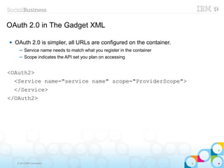 OAuth 2.0 in The Gadget XML

   OAuth 2.0 is simpler, all URLs are configured on the container.
      ─ Service name needs to match what you register in the container
      ─ Scope indicates the API set you plan on accessing


<OAuth2>
    <Service name="service name" scope="ProviderScope">
    </Service>
</OAuth2>




     © 2013 IBM Corporation
 