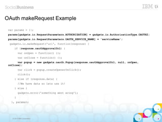 OAuth makeRequest Example

 var params = {};
 params[gadgets.io.RequestParameters.AUTHORIZATION] = gadgets.io.AuthorizationType.OAUTH2;
 params[gadgets.io.RequestParameters.OAUTH_SERVICE_NAME] = 'serviceName';
  gadgets.io.makeRequest('url', function(response) {
     if (response.oauthApprovalUrl) {
         var onOpen = function() {};
         var onClose = function() {};
       var popup = new gadgets.oauth.Popup(response.oauthApprovalUrl, null, onOpen,
 onClose);
         var click = popup.createOpenerOnClick();
         click();
     } else if (response.data) {
         //We have data so lets use it!
     } else {
         gadgets.error('something went wrong');
     }
   }, params);




   © 2013 IBM Corporation
 