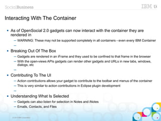 Interacting With The Container

   As of OpenSocial 2.0 gadgets can now interact with the container they are
    rendered in
      ─ WARNING: These may not be supported completely in all containers - even every IBM Container
      ─
   Breaking Out Of The Box
      ─ Gadgets are rendered in an iFrame and they used to be confined to that frame in the browser
      ─ With the open-views APIs gadgets can render other gadgets and URLs in new tabs, windows,
        dialogs, etc
      ─
   Contributing To The UI
      ─ Action contributions allows your gadget to contribute to the toolbar and menus of the container
      ─ This is very similar to action contributions in Eclipse plugin development
      ─
   Understanding What Is Selected
      ─ Gadgets can also listen for selection in Notes and iNotes
      ─ Emails, Contacts, and Files


     © 2013 IBM Corporation
 