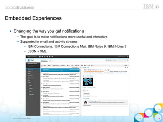 Embedded Experiences

     Changing the way you get notifications
          ─ The goal is to make notifications more useful and interactive
          ─ Supported in email and activity streams
                   –   IBM Connections, IBM Connections Mail, IBM Notes 9, IBM iNotes 9
                   –   JSON + XML




     © 2013 IBM Corporation
 