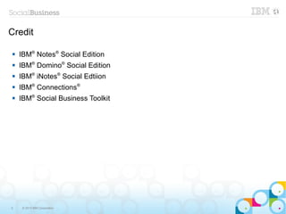 Credit

   IBM® Notes® Social Edition
   IBM® Domino® Social Edition
   IBM® iNotes® Social Edtiion
   IBM® Connections®
   IBM® Social Business Toolkit




3    © 2013 IBM Corporation
 