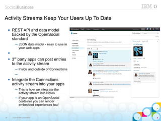 Activity Streams Keep Your Users Up To Date

        REST API and data model
         backed by the OpenSocial
         standard
            ─ JSON data model - easy to use in
              your web apps
     

        3rd party apps can post entries
         to the activity stream
            ─ Inside and outside of Connections
            ─
        Integrate the Connections
         activity stream into your apps
            ─ This is how we integrate the
              activity stream into Notes
            ─ If your app is an OpenSocial
              container you can render
              embedded experiences too!


34       © 2013 IBM Corporation
 