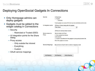 Deploying OpenSocial Gadgets In Connections

   Only Homepage admins can
    deploy gadgets
   Gadgets must be added to the
    widget catalog in Connections
      ─ Security
             Restricted or Trusted (SSO)
               –

      ─ UI Integration points for the Share
        dialog
      ─ Proxy access
               –   Only outside the intranet
               –   Everything
            Custom
               –

      ─ OAuth service mappings




     © 2013 IBM Corporation
 