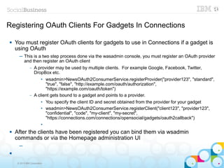 Registering OAuth Clients For Gadgets In Connections

   You must register OAuth clients for gadgets to use in Connections if a gadget is
    using OAuth
      ─ This is a two step process done via the wasadmin console, you must register an OAuth provider
        and then register an OAuth client
               –   A provider may be used by multiple clients. For example Google, Facebook, Twitter,
                   DropBox etc.
                       • wsadmin>NewsOAuth2ConsumerService.registerProvider("provider123", "standard",
                         "true", "false", "http://example.com/oauth/authorization",
                         "https://example.com/oauth/token")
               –   A client gets bound to a gadget and points to a provider.
                       • You specify the client ID and secret obtained from the provider for your gadget
                       • wsadmin>NewsOAuth2ConsumerService.registerClient("client123", "provider123",
                         "confidential", "code", "my-client", "my-secret",
                         "https://connections.com/connections/opensocial/gadgets/oauth2callback")
                       •
   After the clients have been registered you can bind them via wsadmin
    commands or via the Homepage administration UI
      ─



     © 2013 IBM Corporation
 