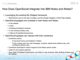 How Does OpenSocial Integrate Into IBM Notes and iNotes?

   Leveraging the existing My Widgets framework
      ─ OpenSocial is just a new type of widget, just like Google Gadgets or Web Page widgets
   OpenSocial gadgets are available in both Notes and iNotes
      ─ In the sidebar
      ─ In tabs
      ─ In floating (modeless) windows
      ─ In new windows (Notes only)
      ─ In Mail as Embedded Experiences
   OpenSocial gadgets can interact with their containers
      ─ Contribute actions
            To top-level menus and toolbars in Notes
               –

          – To the context menu for mail messages, contacts, attachments (Notes only), and
            LiveNames (Notes only)
      ─ Contribute OpenSearch search engines to the Notes search center
      ─ Listen for and publish selection
      ─ Open itself, Embedded Experiences, and URLs in new windows, tabs, floating windows and
        the sidebar

     © 2013 IBM Corporation
 