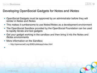 Developing OpenSocial Gadgets for Notes and iNotes

   OpenSocial Gadgets must be approved by an administrator before they will
    render in Notes and iNotes
   This makes it cumbersome to use Notes/iNotes as a development environment
   The OpenSocial Sandbox provided by the OpenSocial Foundation can be used
    to rapidly iterate and test gadgets
   Get your gadget working in the sandbox and then bring it into the Notes and
    iNotes environments
   More information on the Sandbox
      ─ http://opensocial2.org:8080/collabapp/index.html





     © 2013 IBM Corporation
 