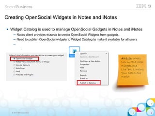 Creating OpenSocial Widgets in Notes and iNotes

   Widget Catalog is used to manage OpenSocial Gadgets in Notes and iNotes
     ─ Notes client provides wizards to create OpenSocial Widgets from gadgets.
     ─ Need to publish OpenSocial widgets to Widget Catalog to make it available for all users
     ─
              –



                                                                                  AD212: Whats
                                                                                  New in IBM Notes
                                                                                  Widgets and
                                                                                  LiveText: Linking
                                                                                  Your Data to the
                                                                                  World!




    © 2013 IBM Corporation
 