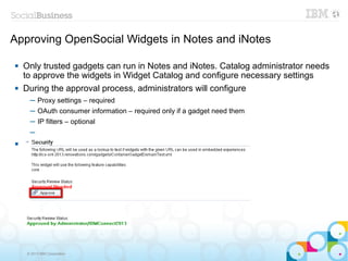 Approving OpenSocial Widgets in Notes and iNotes

   Only trusted gadgets can run in Notes and iNotes. Catalog administrator needs
    to approve the widgets in Widget Catalog and configure necessary settings
   During the approval process, administrators will configure
      ─ Proxy settings – required
      ─ OAuth consumer information – required only if a gadget need them
      ─ IP filters – optional
      ─


      ─




     © 2013 IBM Corporation
 
