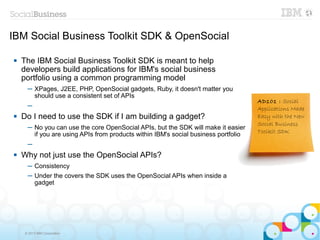 IBM Social Business Toolkit SDK & OpenSocial

   The IBM Social Business Toolkit SDK is meant to help
    developers build applications for IBM's social business
    portfolio using a common programming model
      ─ XPages, J2EE, PHP, OpenSocial gadgets, Ruby, it doesn't matter you
        should use a consistent set of APIs
                                                                                     AD101 : Social
      ─                                                                              Applications Made
   Do I need to use the SDK if I am building a gadget?                              Easy with the New
                                                                                     Social Business
      ─ No you can use the core OpenSocial APIs, but the SDK will make it easier
                                                                                     Toolkit SDK
        if you are using APIs from products within IBM's social business portfolio
      ─
   Why not just use the OpenSocial APIs?
      ─ Consistency
      ─ Under the covers the SDK uses the OpenSocial APIs when inside a
        gadget




     © 2013 IBM Corporation
 