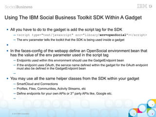 Using The IBM Social Business Toolkit SDK Within A Gadget

   All you have to do to the gadget is add the script tag for the SDK
      ─ <script type="text/javascript" src="library?env=openSocial"></script>
      ─ The env parameter tells the toolkit that the SDK is being used inside a gadget


   In the faces-config of the webapp define an OpenSocial environment bean that
    has the value of the env parameter used in the script tag
      ─ Endpoints used within this environment should use the GadgetEndpoint bean
      ─ If the endpoint uses OAuth, the service name defined within the gadget for the OAuth endpoint
        must also be defined in the GadgetEndpoint bean
      ─
   You may use all the same helper classes from the SDK within your gadget
      ─ SmartCloud and Connections
      ─ Profiles, Files, Communities, Activity Streams, etc
      ─ Define endpoints for your own APIs or 3rd party APIs like, Google etc.
      ─



     © 2013 IBM Corporation
 
