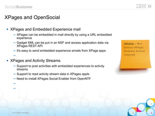 XPages and OpenSocial

   XPages and Embedded Experience mail
     ─ XPages can be embedded in mail directly by using a URL embedded
       experience
     ─ Gadget XML can be put in an NSF and access application data via    AD206 : IBM
       XPages REST API                                                    Domino XPages:
     ─ It's easy to send embedded experience emails from XPage apps       Embrace, Extend,
     ─                                                                    Integrate
   XPages and Activity Streams
     ─ Support to post activities with embedded experiences to activity
       streams
     ─ Support to read activity stream data in XPages appls
     ─ Need to install XPages Social Enabler from OpenNTF
     ─
     ─




    © 2013 IBM Corporation
 