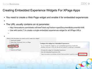 Creating Embedded Experience Widgets For XPage Apps

   You need to create a Web Page widget and enable it for embedded experiences


   The URL usually contains an id parameter
      ─ http://renovations.com/tickets.nsf/viewTicket.xsp?action=openDocument&documentId=A46
      ─ Use wild cards (*) to create a single embedded experiences widget for all XPage URLs
      ─





     © 2013 IBM Corporation
 