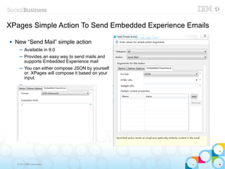XPages Simple Action To Send Embedded Experience Emails

   New “Send Mail” simple action
      ─ Available in 9.0
      ─ Provides an easy way to send mails and
        supports Embedded Experience mail
      ─ You can either compose JSON by yourself
        or XPages will compose it based on your
        input.
      ─




     © 2013 IBM Corporation
 
