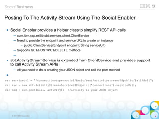 Posting To The Activity Stream Using The Social Enabler

    Social Enabler provides a helper class to simplify REST API calls
       ─ com.ibm.xsp.extlib.sbt.services.client.ClientService
       ─ Need to provide the endpoint and service URL to create an instance
             public ClientService(Endpoint endpoint, String serviceUrl)
                –

       ─ Supports GET/POST/PUT/DELETE methods
       ─
    sbt.ActivityStreamService is extended from ClientService and provides support
     to call Activity Stream APIs
       ─ All you need to do is creating your JSON object and call the post method
 

var serviceUrl = "/connections/opensocial/basic/rest/activitystreams/@public/@all/@all";
var svc = new sbt.ActivityStreamsService(@Endpoint('connections'),serviceUrl);
var msg = svc.post(null, activity);          //activity is your JSON object




      © 2013 IBM Corporation
 