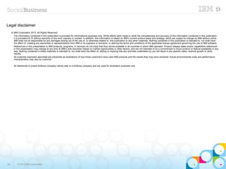 Legal disclaimer
     © IBM Corporation 2013. All Rights Reserved.
       The information contained in this publication is provided for informational purposes only. While efforts were made to verify the completeness and accuracy of the information contained in this publication,
       it is provided AS IS without warranty of any kind, express or implied. In addition, this information is based on IBM’s current product plans and strategy, which are subject to change by IBM without notice.
       IBM shall not be responsible for any damages arising out of the use of, or otherwise related to, this publication or any other materials. Nothing contained in this publication is intended to, nor shall have
       the effect of, creating any warranties or representations from IBM or its suppliers or licensors, or altering the terms and conditions of the applicable license agreement governing the use of IBM software.
       References in this presentation to IBM products, programs, or services do not imply that they will be available in all countries in which IBM operates. Product release dates and/or capabilities referenced
       in this presentation may change at any time at IBM’s sole discretion based on market opportunities or other factors, and are not intended to be a commitment to future product or feature availability in any
       way. Nothing contained in these materials is intended to, nor shall have the effect of, stating or implying that any activities undertaken by you will result in any specific sales, revenue growth or other
       results.
       All customer examples described are presented as illustrations of how those customers have used IBM products and the results they may have achieved. Actual environmental costs and performance
       characteristics may vary by customer.

       All references to [insert fictitious company name] refer to a fictitious company and are used for illustration purposes only.




64         © 2013 IBM Corporation
 