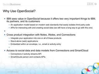 Why Use OpenSocial?

   IBM sees value in OpenSocial because it offers two very important things to IBM,
    its partners, and its customers
      ─ An application model based on modern web standards that easily isolates third party code
      ─ APIs for interacting with and creating social data (we still have a long way to go with this one)


   Cross product integration with Notes, iNotes, and Connections
      ─ Integrate your application into one or all of these products
      ─ Stand-alone (web) applications
      ─ Embedded within an envelope, i.e., email or activity entry
      ─
   Access to social data and data models from Connections and SmartCloud
      ─ Connections 4 activity streams API
      ─ SmartClouds person and contacts APIs




     © 2013 IBM Corporation
 