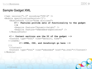 Sample Gadget XML
<?xml version="1.0" encoding="UTF-8" ?>
<Module specificationVersion='2'>
    <ModulePrefs title="Acme Airlines">
        <!-- Features provide sets of functionality to the gadget
        -->
        <Require feature="dynamic-height" />
        <Require feature="embedded-experiences" />
    </ModulePrefs>

    <!-- Content sections are the UI of the gadget -->
    <Content type="html" view="default, home">
   <![CDATA[
            <!--HTML, CSS, and JavaScript go here -->
   ]]>
    </Content>
    <Content type="html" view="embedded" href="ee.html"></Content>
</Module>




  © 2013 IBM Corporation
 