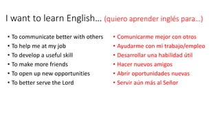 I want to learn English… (quiero aprender inglés para…)
• To communicate better with others
• To help me at my job
• To develop a useful skill
• To make more friends
• To open up new opportunities
• To better serve the Lord
• Comunicarme mejor con otros
• Ayudarme con mi trabajo/empleo
• Desarrollar una habilidad útil
• Hacer nuevos amigos
• Abrir oportunidades nuevas
• Servir aún más al Señor
 