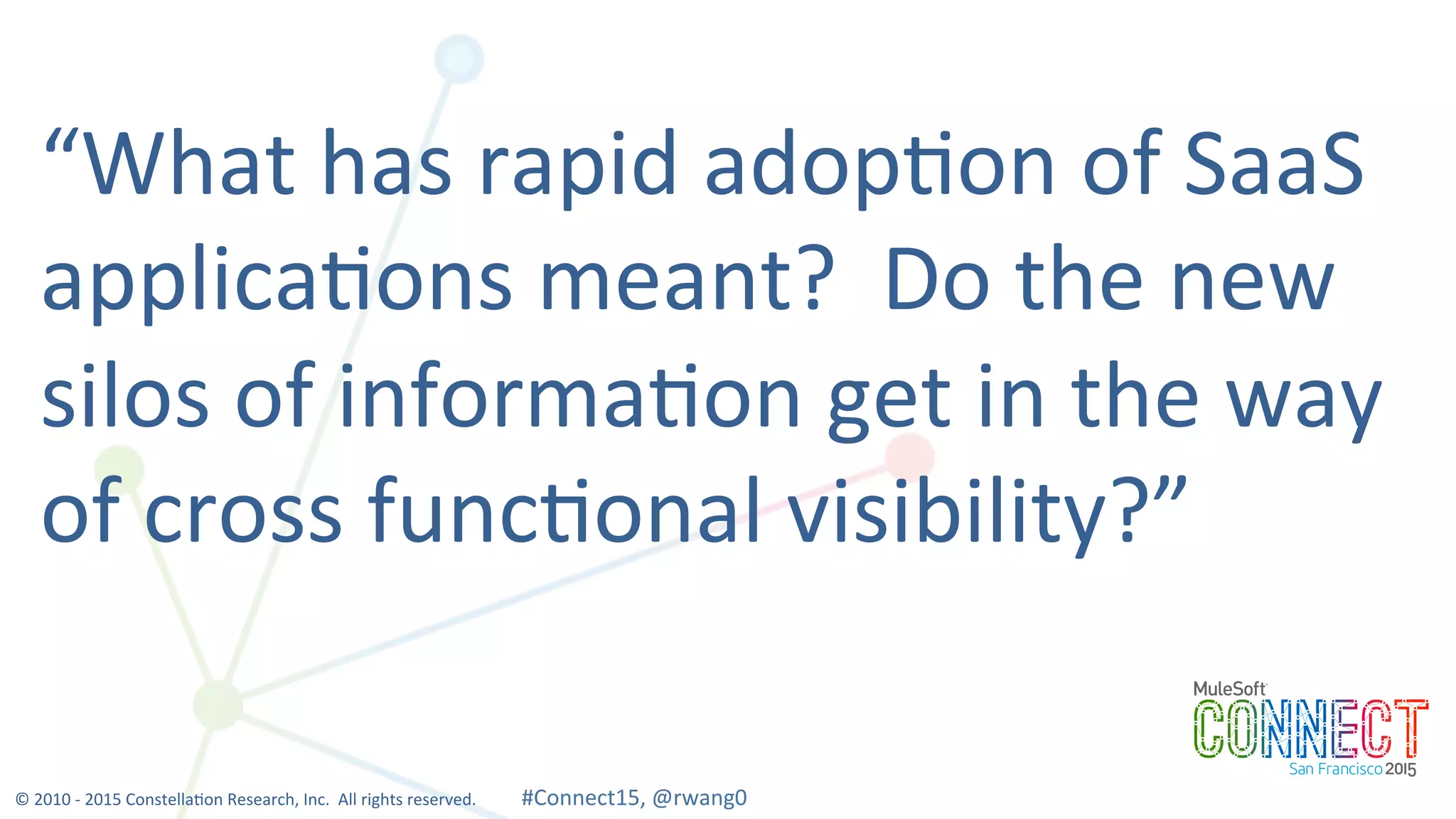 12
“What	
  has	
  rapid	
  adop0on	
  of	
  SaaS	
  
applica0ons	
  meant?	
  	
  Do	
  the	
  new	
  
silos	
  of	
  informa0on	
  get	
  in	
  the	
  way	
  
of	
  cross	
  func0onal	
  visibility?”	
  
©	
  2010	
  -­‐	
  2015	
  Constella0on	
  Research,	
  Inc.	
  	
  All	
  rights	
  reserved.	
  	
  	
  	
  	
  	
  	
  	
  	
  	
  	
  #Connect15,	
  @rwang0	
  	
  	
  	
  
 