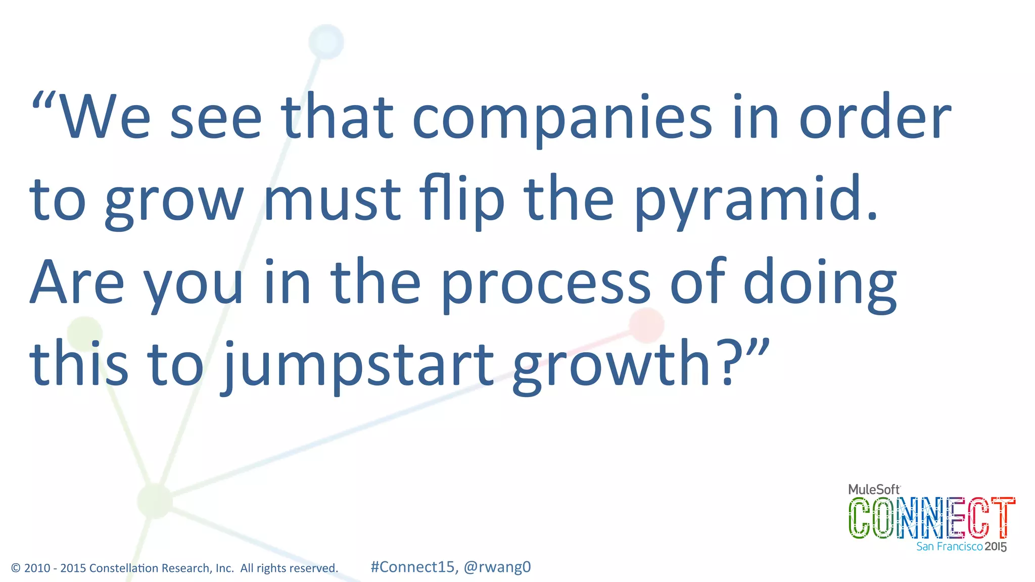 16
“We	
  see	
  that	
  companies	
  in	
  order	
  
to	
  grow	
  must	
  ﬂip	
  the	
  pyramid.	
  	
  
Are	
  you	
  in	
  the	
  process	
  of	
  doing	
  
this	
  to	
  jumpstart	
  growth?”	
  
©	
  2010	
  -­‐	
  2015	
  Constella0on	
  Research,	
  Inc.	
  	
  All	
  rights	
  reserved.	
  	
  	
  	
  	
  	
  	
  	
  	
  	
  	
  #Connect15,	
  @rwang0	
  	
  	
  	
  
 